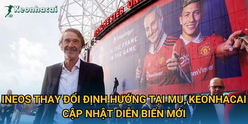 INEOS thay đổi định hướng tại MU, Keonhacai cập nhật diễn biến mới