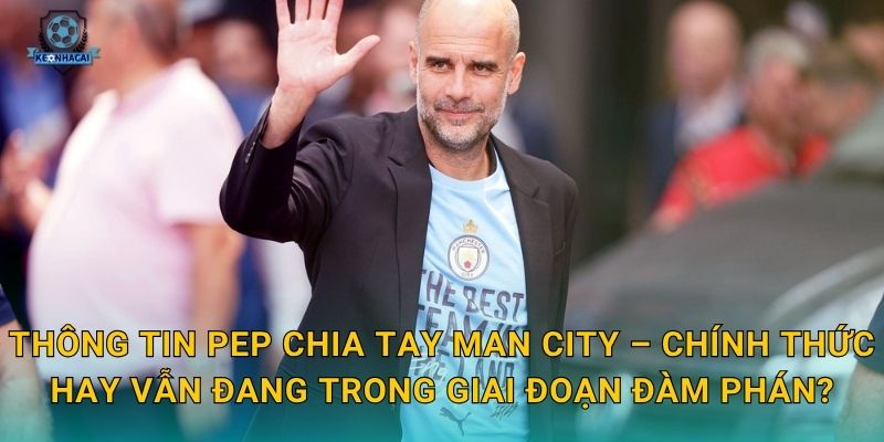 Thông tin Pep chia tay Man City – Chính thức hay vẫn đang trong giai đoạn đàm phán?