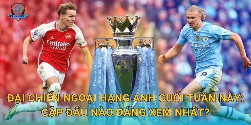 Đại chiến Ngoại hạng Anh cuối tuần này: Cặp đấu nào đáng xem nhất?